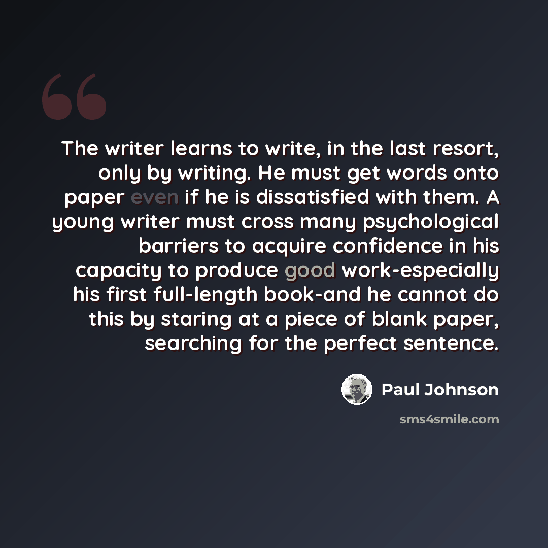 “The writer learns to write, in the last resort, only by writing. He must get words onto paper even if he is dissatisfied with them. A young writer must cross many psychological barriers to acquire confidence in his capacity to produce good work-especially his first full-length book-and he cannot…” quote by Paul Johnson