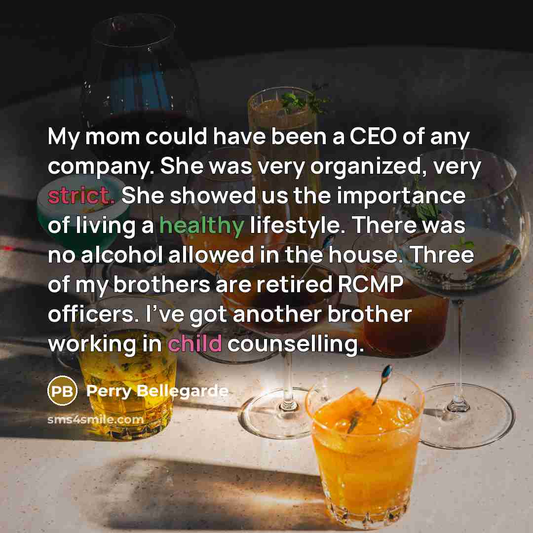 “My mom could have been a CEO of any company. She was very organized, very strict. She showed us the importance of living a healthy lifestyle. There was no alcohol allowed in the house. Three of my brothers are retired RCMP officers. I've got another brother working in child counselling.” quote by Perry Bellegarde