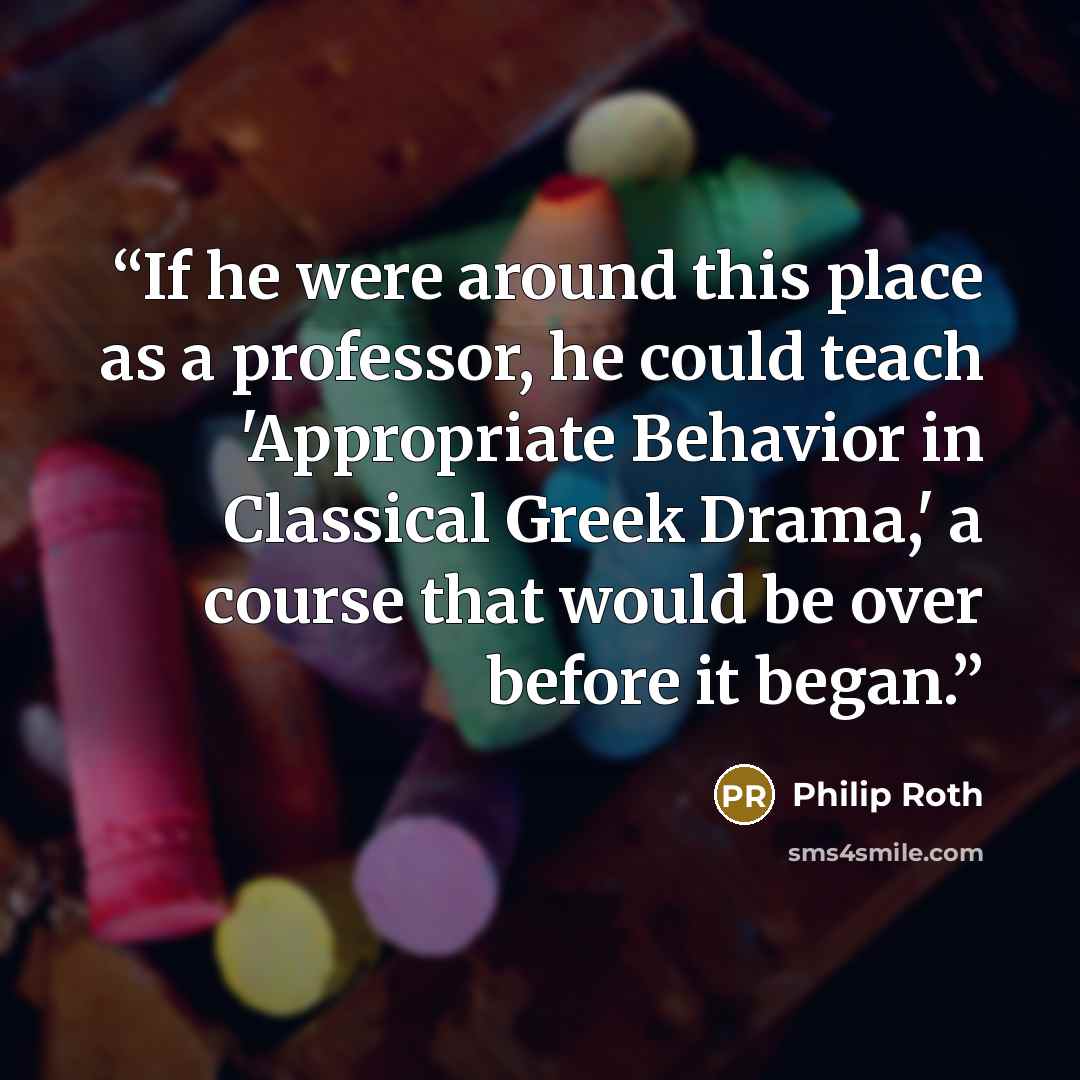 “If he were around this place as a professor, he could teach 'Appropriate Behavior in Classical Greek Drama,' a course that would be over before it began.” quote by Philip Roth