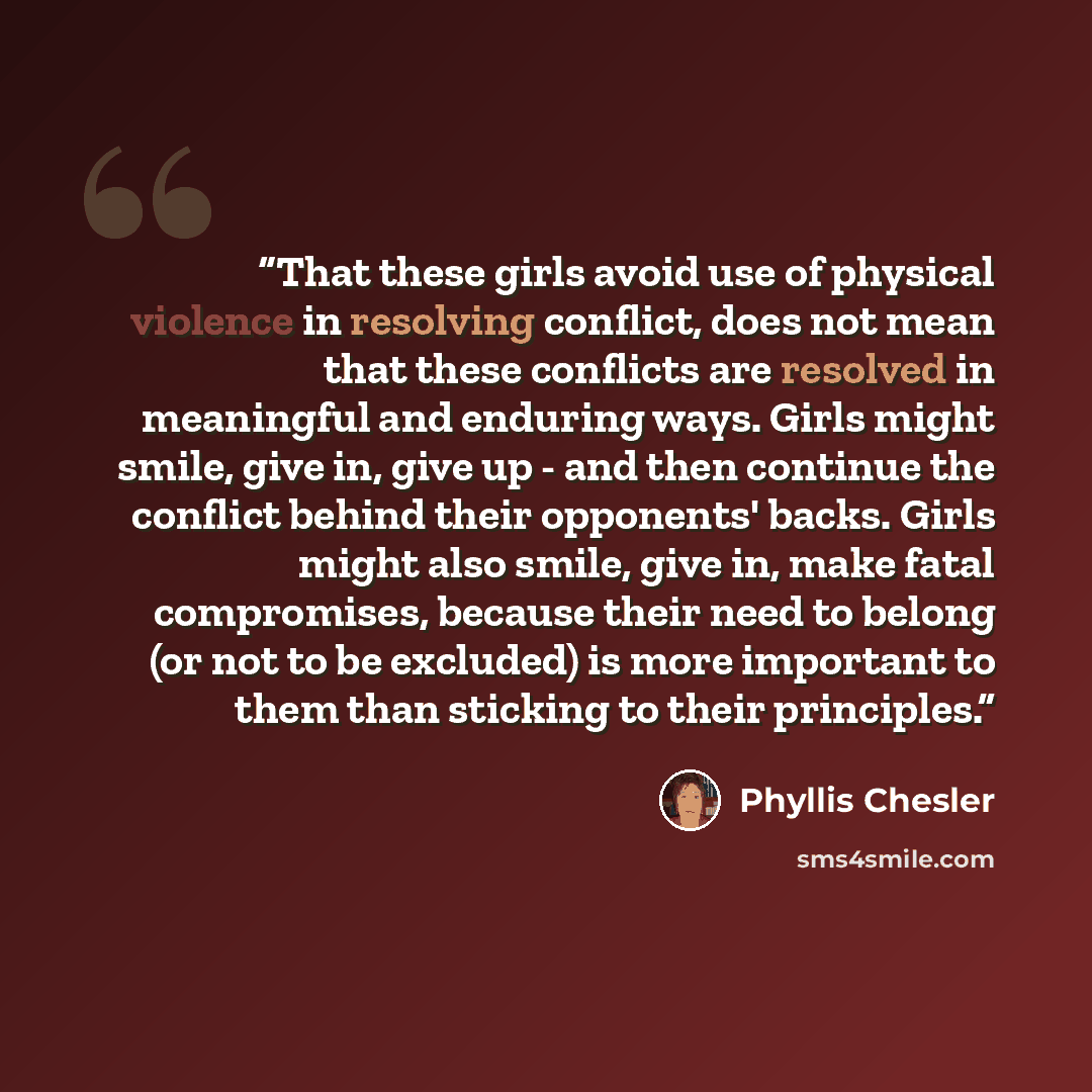 “That these girls avoid use of physical violence in resolving conflict, does not mean that these conflicts are resolved in meaningful and enduring ways. Girls might smile, give in, give up - and then continue the conflict behind their opponents' backs. Girls might also smile, give in, make fatal…” quote by Phyllis Chesler