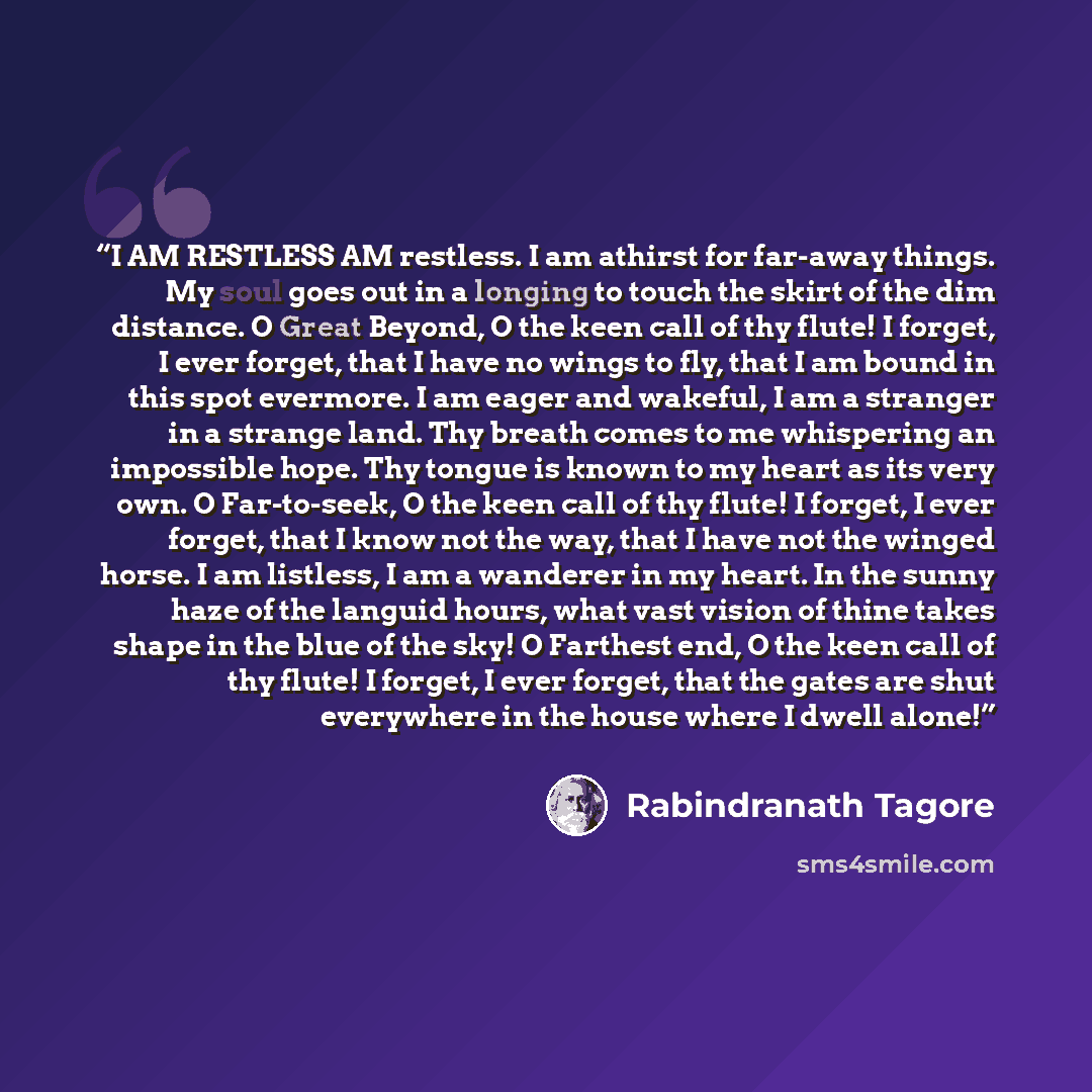 “I AM RESTLESS AM restless. I am athirst for far-away things. My soul goes out in a longing to touch the skirt of the dim distance. O Great Beyond, O the keen call of thy flute! I forget, I ever forget, that I have no wings to fly, that I am bound in this spot evermore. I am eager and wakeful, I am…” quote by Rabindranath Tagore