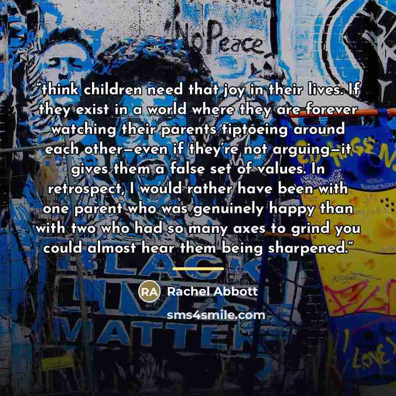 “think children need that joy in their lives. If they exist in a world where they are forever watching their parents tiptoeing around each other—even if they’re not arguing—it gives them a false set of values. In retrospect, I would rather have been with one parent who was genuinely happy than with…” quote by Rachel Abbott