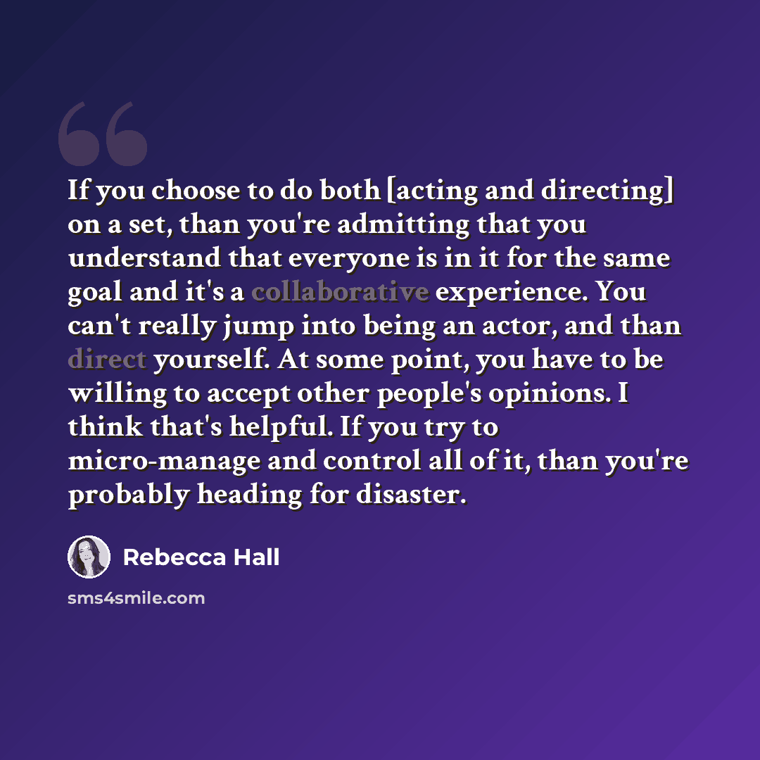 “If you choose to do both [acting and directing] on a set, than you're admitting that you understand that everyone is in it for the same goal and it's a collaborative experience. You can't really jump into being an actor, and than direct yourself. At some point, you have to be willing to accept…” quote by Rebecca Hall