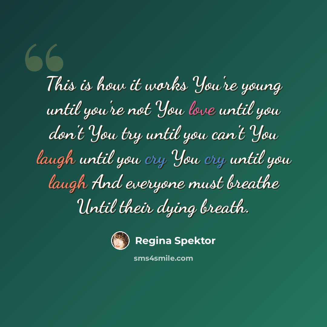 “This is how it works You're young until you're not You love until you don't You try until you can't You laugh until you cry You cry until you laugh And everyone must breathe Until their dying breath.” quote by Regina Spektor