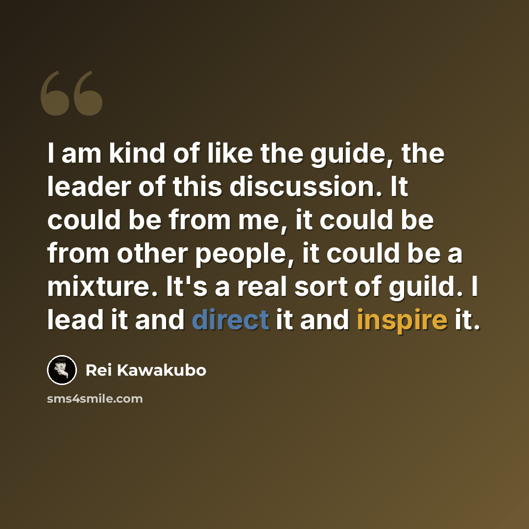 “I am kind of like the guide, the leader of this discussion. It could be from me, it could be from other people, it could be a mixture. It's a real sort of guild. I lead it and direct it and inspire it.” quote by Rei Kawakubo