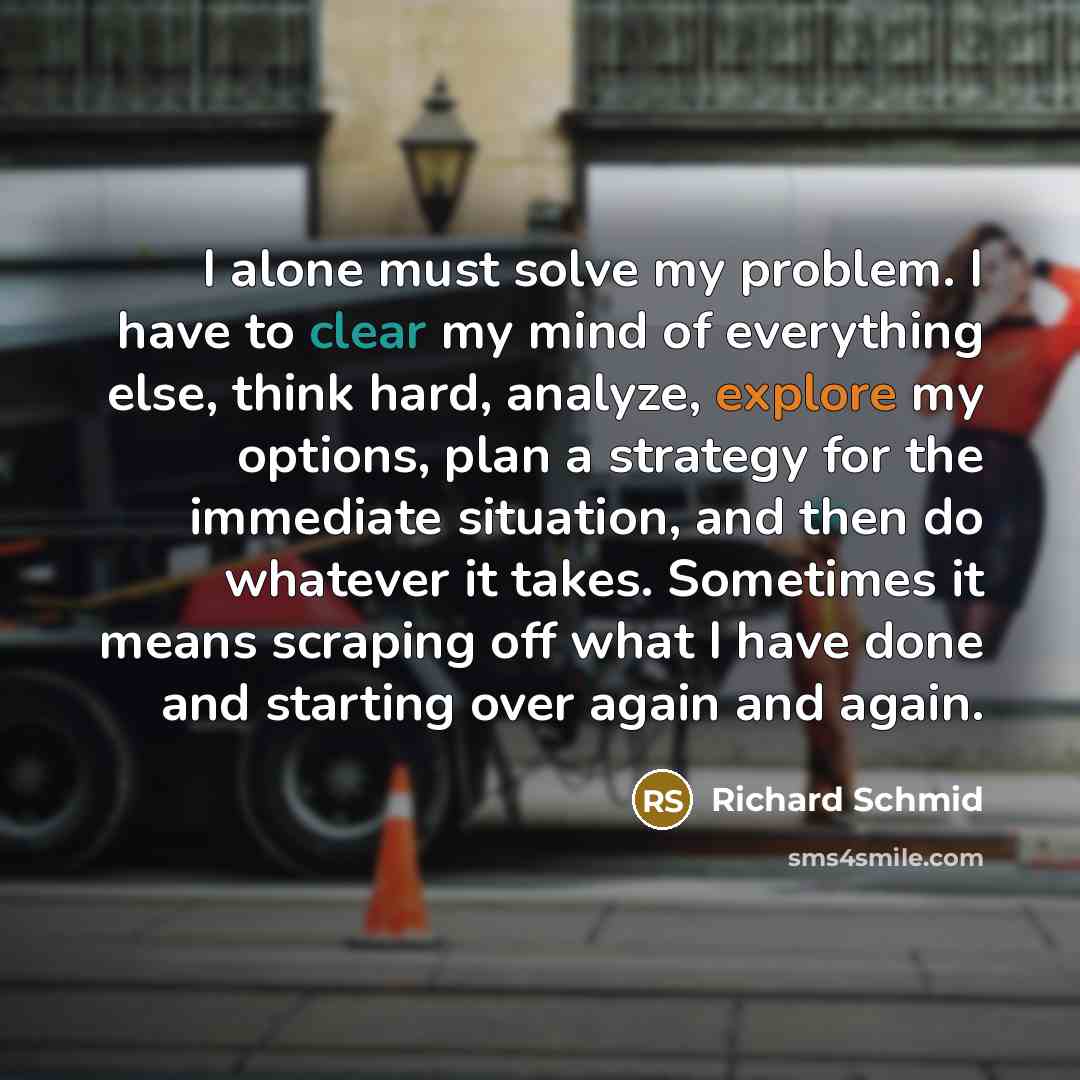 “I alone must solve my problem. I have to clear my mind of everything else, think hard, analyze, explore my options, plan a strategy for the immediate situation, and then do whatever it takes. Sometimes it means scraping off what I have done and starting over again and again.” quote by Richard Schmid