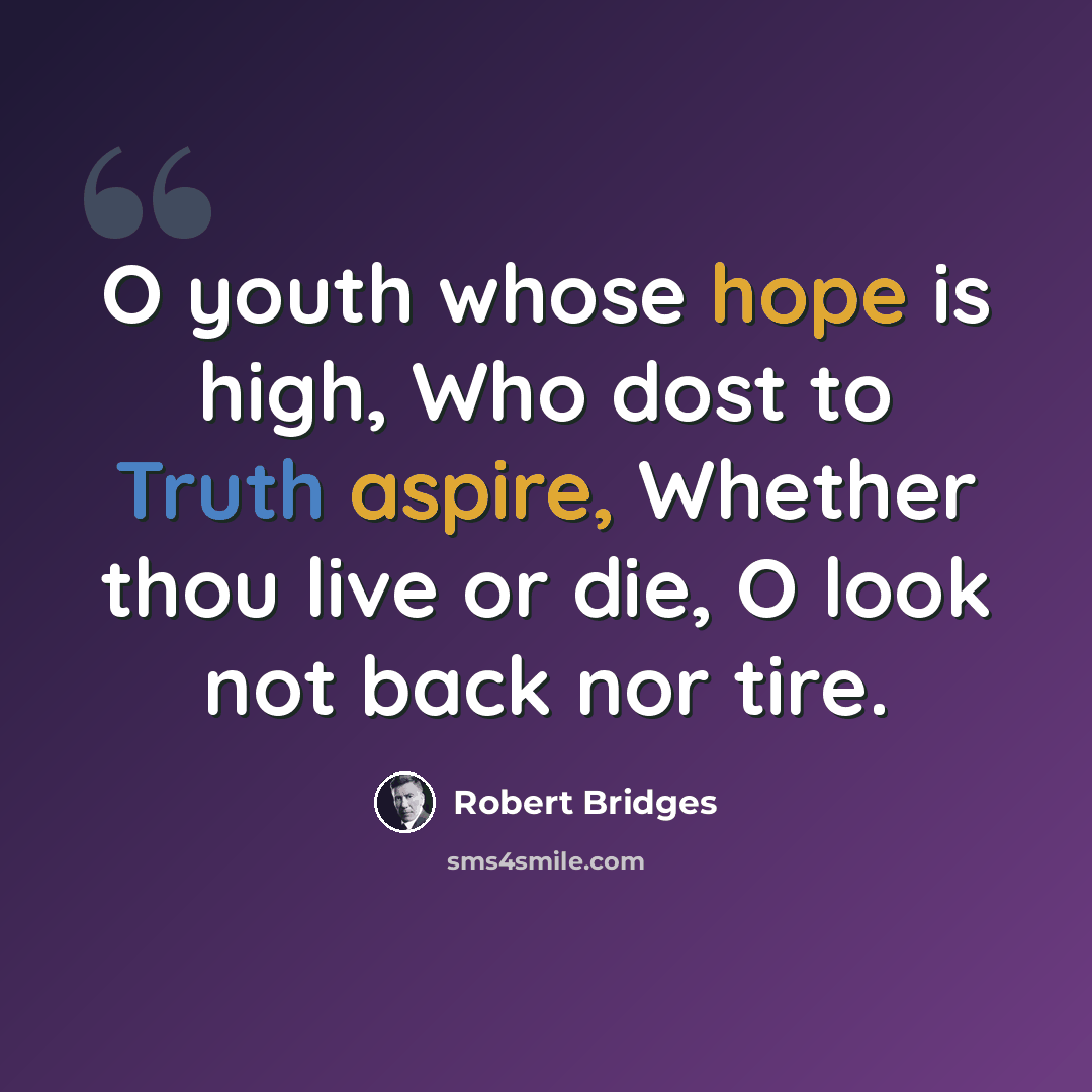 “O youth whose hope is high, Who dost to Truth aspire, Whether thou live or die, O look not back nor tire.” quote by Robert Bridges