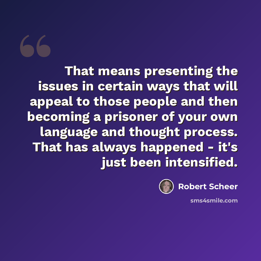 “That means presenting the issues in certain ways that will appeal to those people and then becoming a prisoner of your own language and thought process. That has always happened - it's just been intensified.” quote by Robert Scheer