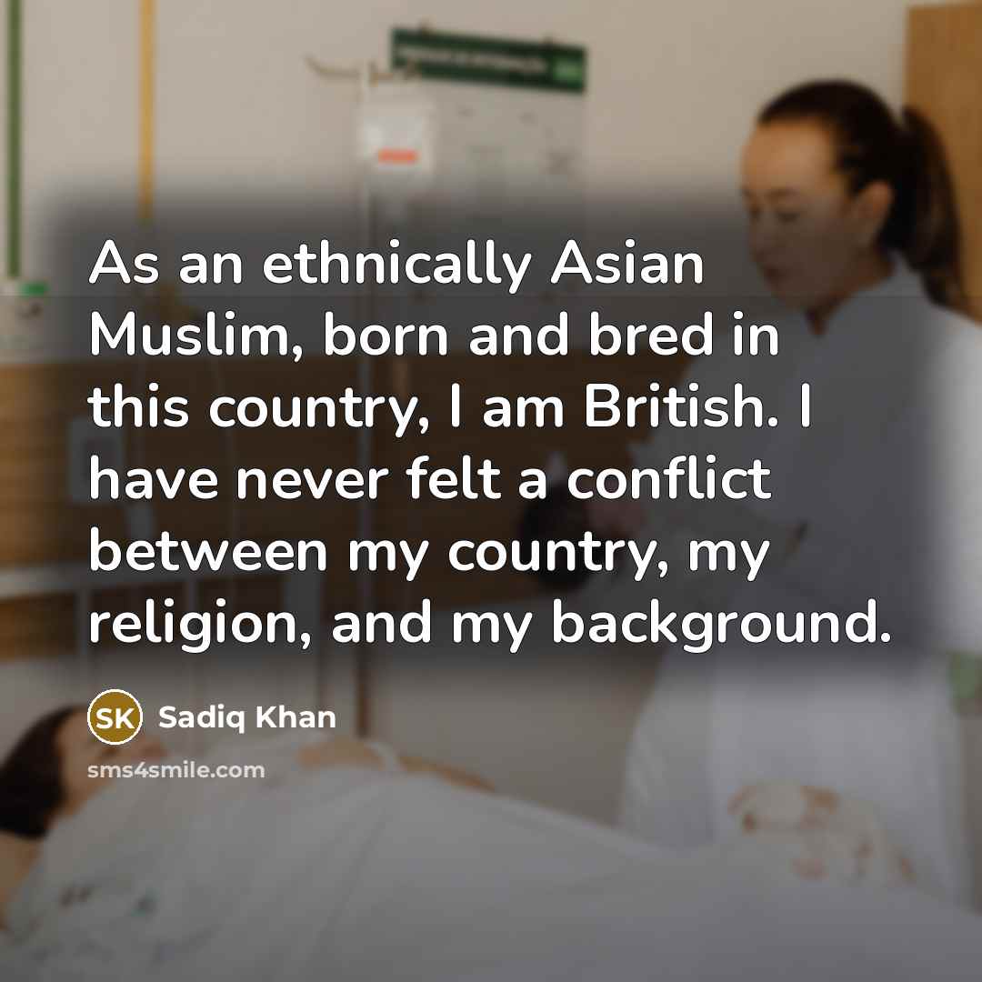 “As an ethnically Asian Muslim, born and bred in this country, I am British. I have never felt a conflict between my country, my religion, and my background.” quote by Sadiq Khan