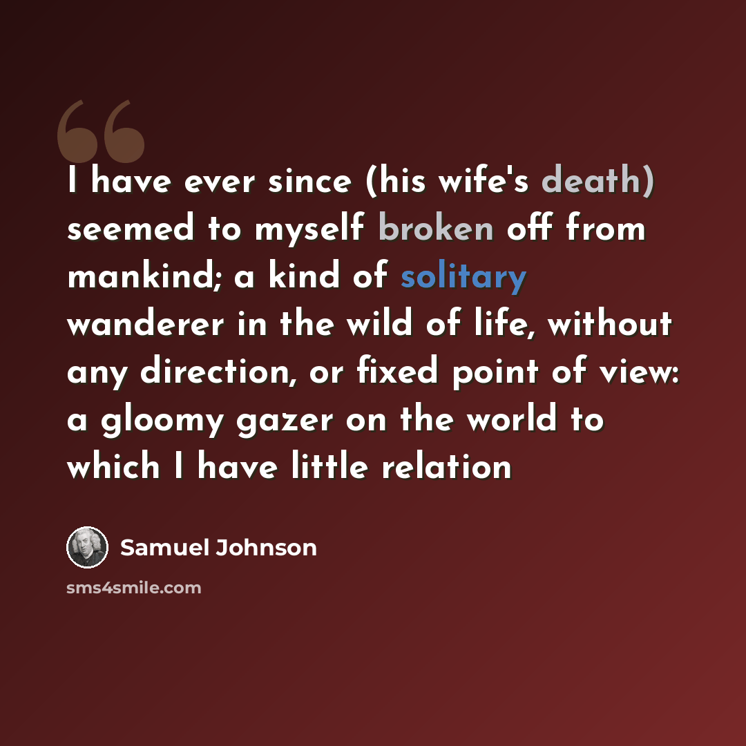 “I have ever since (his wife's death) seemed to myself broken off from mankind; a kind of solitary wanderer in the wild of life, without any direction, or fixed point of view: a gloomy gazer on the world to which I have little relation” quote by Samuel Johnson