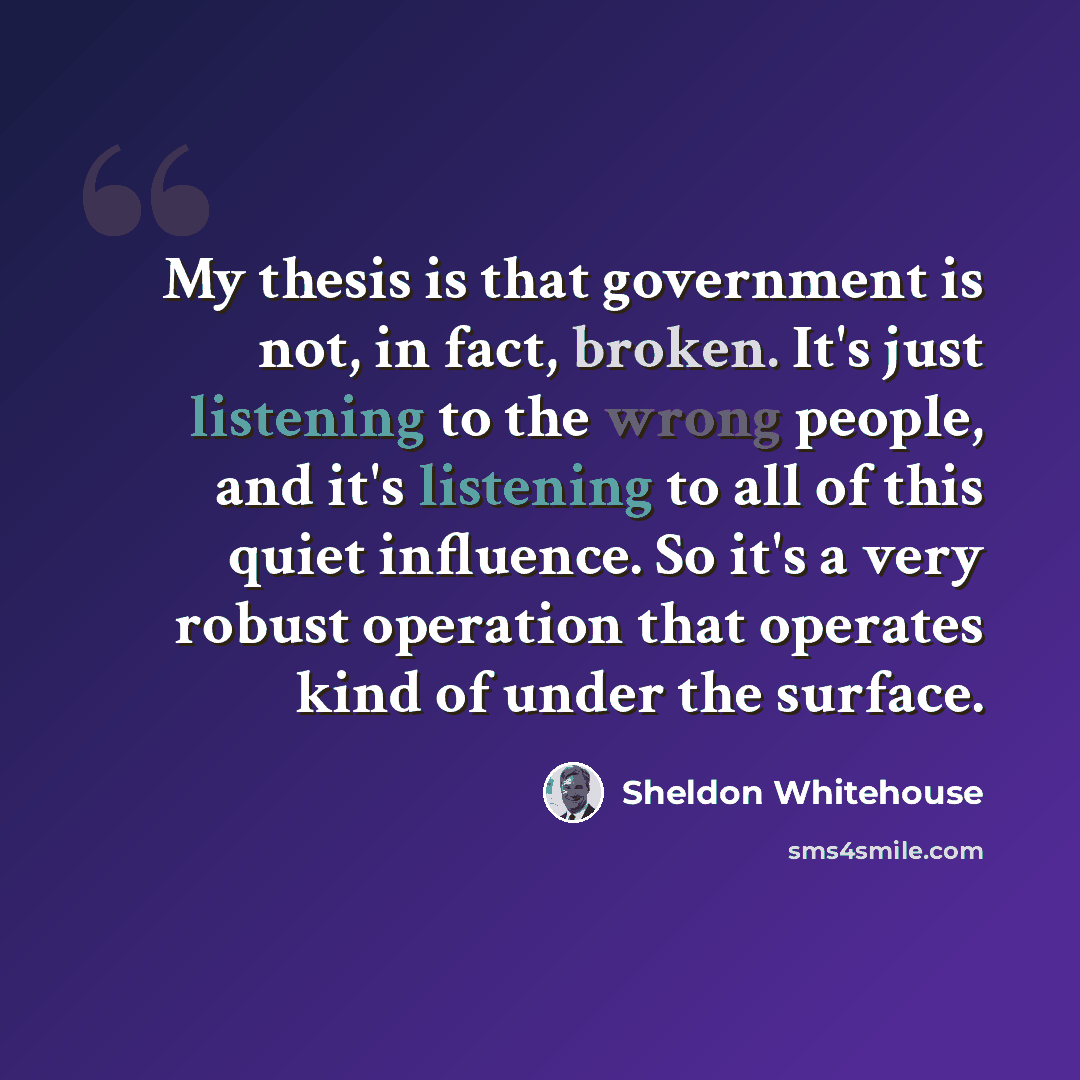“My thesis is that government is not, in fact, broken. It's just listening to the wrong people, and it's listening to all of this quiet influence. So it's a very robust operation that operates kind of under the surface.” quote by Sheldon Whitehouse