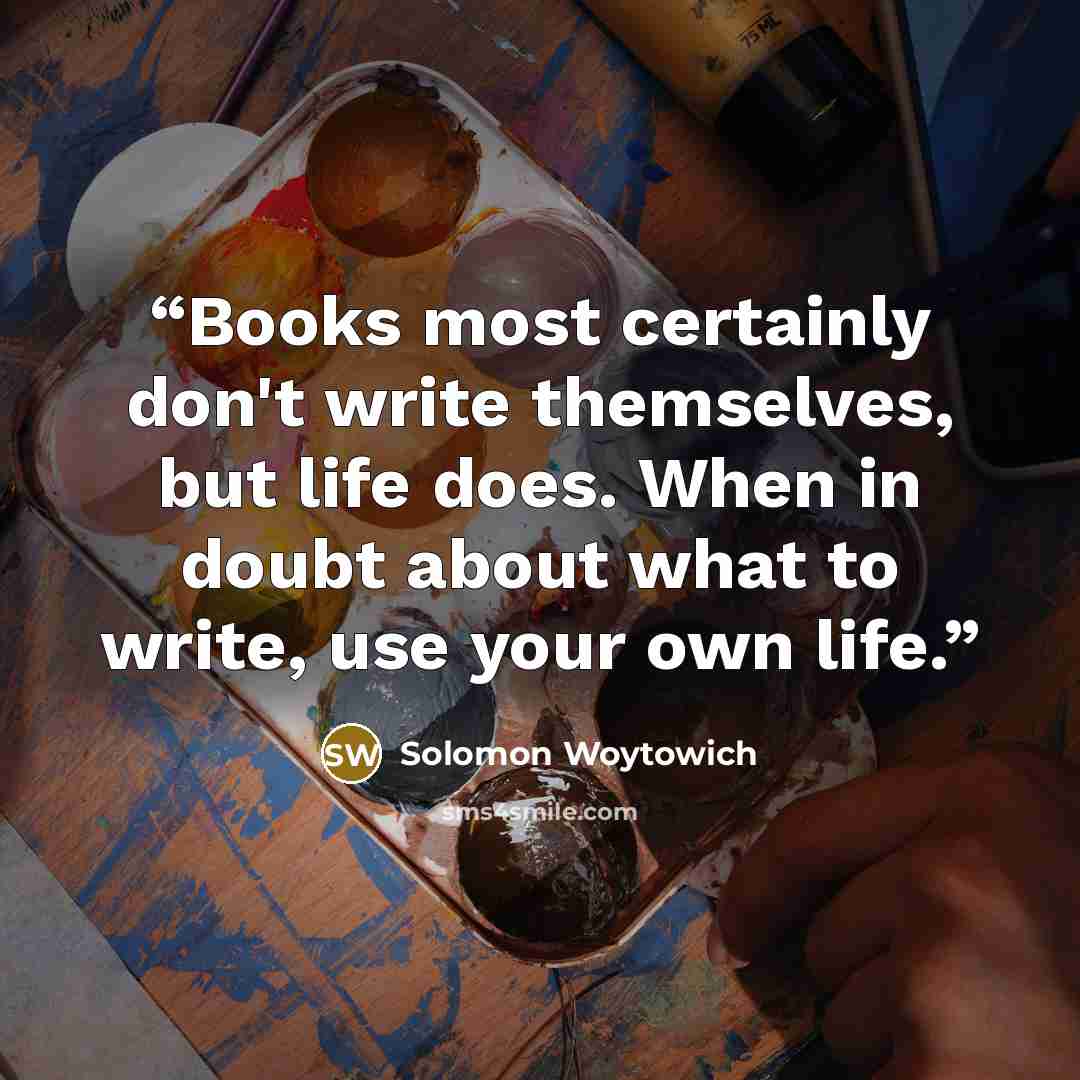 “Books most certainly don't write themselves, but life does. When in doubt about what to write, use your own life.” quote by Solomon Woytowich