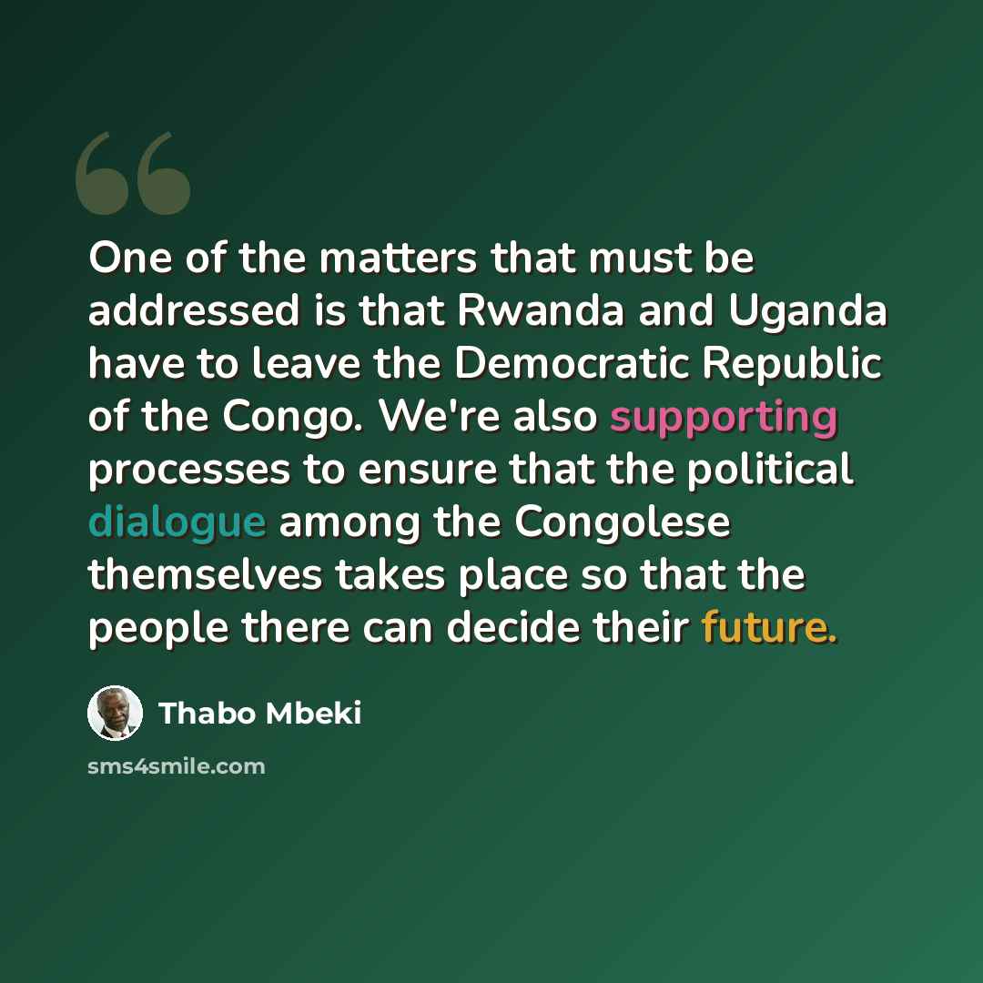 “One of the matters that must be addressed is that Rwanda and Uganda have to leave the Democratic Republic of the Congo. We're also supporting processes to ensure that the political dialogue among the Congolese themselves takes place so that the people there can decide their future.” quote by Thabo Mbeki