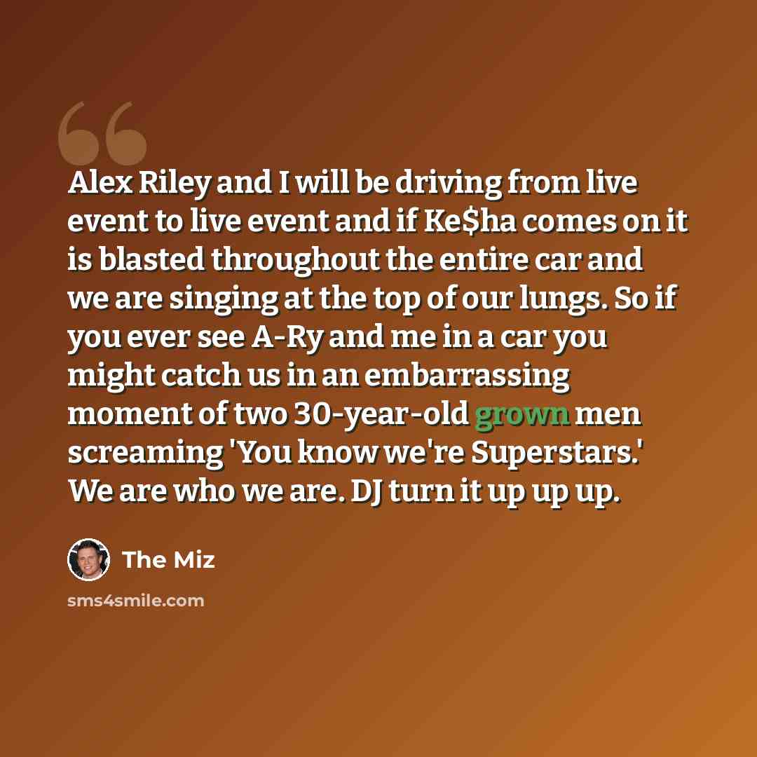 “Alex Riley and I will be driving from live event to live event and if Ke$ha comes on it is blasted throughout the entire car and we are singing at the top of our lungs. So if you ever see A-Ry and me in a car you might catch us in an embarrassing moment of two 30-year-old grown men screaming 'You…” quote by The Miz