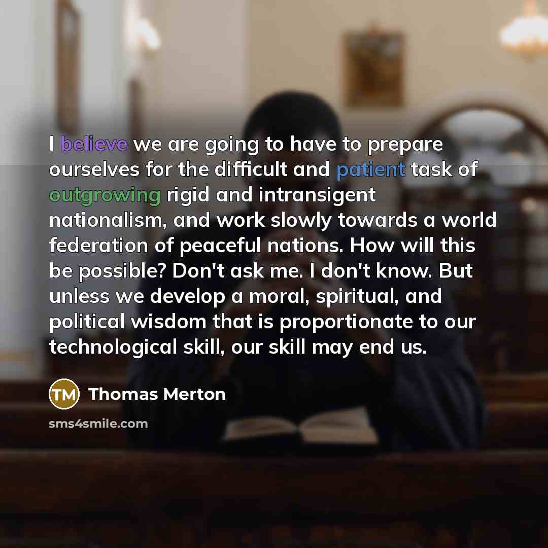 “I believe we are going to have to prepare ourselves for the difficult and patient task of outgrowing rigid and intransigent nationalism, and work slowly towards a world federation of peaceful nations. How will this be possible? Don't ask me. I don't know. But unless we develop a moral, spiritual…” quote by Thomas Merton