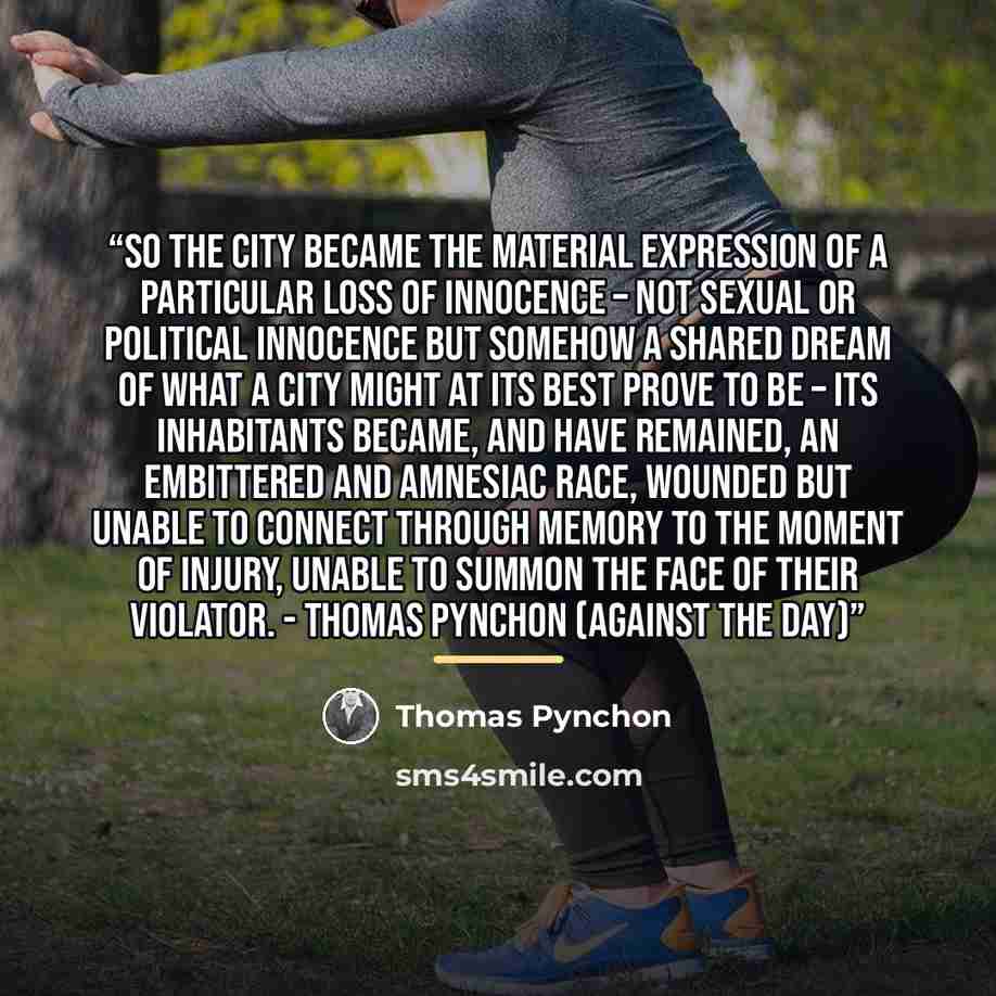 “So the city became the material expression of a particular loss of innocence – not sexual or political innocence but somehow a shared dream of what a city might at its best prove to be – its inhabitants became, and have remained, an embittered and amnesiac race, wounded but unable to connect…” quote by Thomas Pynchon