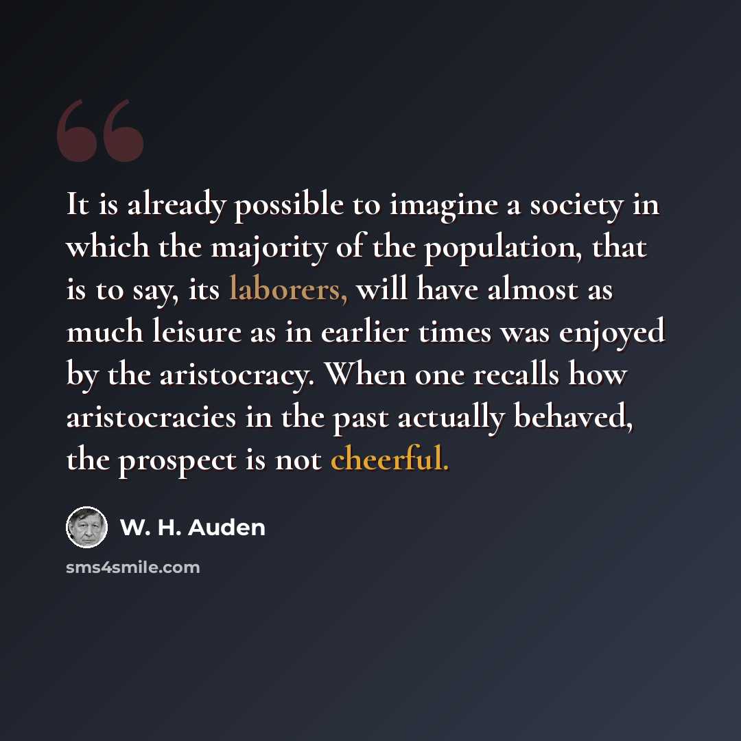 “It is already possible to imagine a society in which the majority of the population, that is to say, its laborers, will have almost as much leisure as in earlier times was enjoyed by the aristocracy. When one recalls how aristocracies in the past actually behaved, the prospect is not cheerful.” quote by W. H. Auden