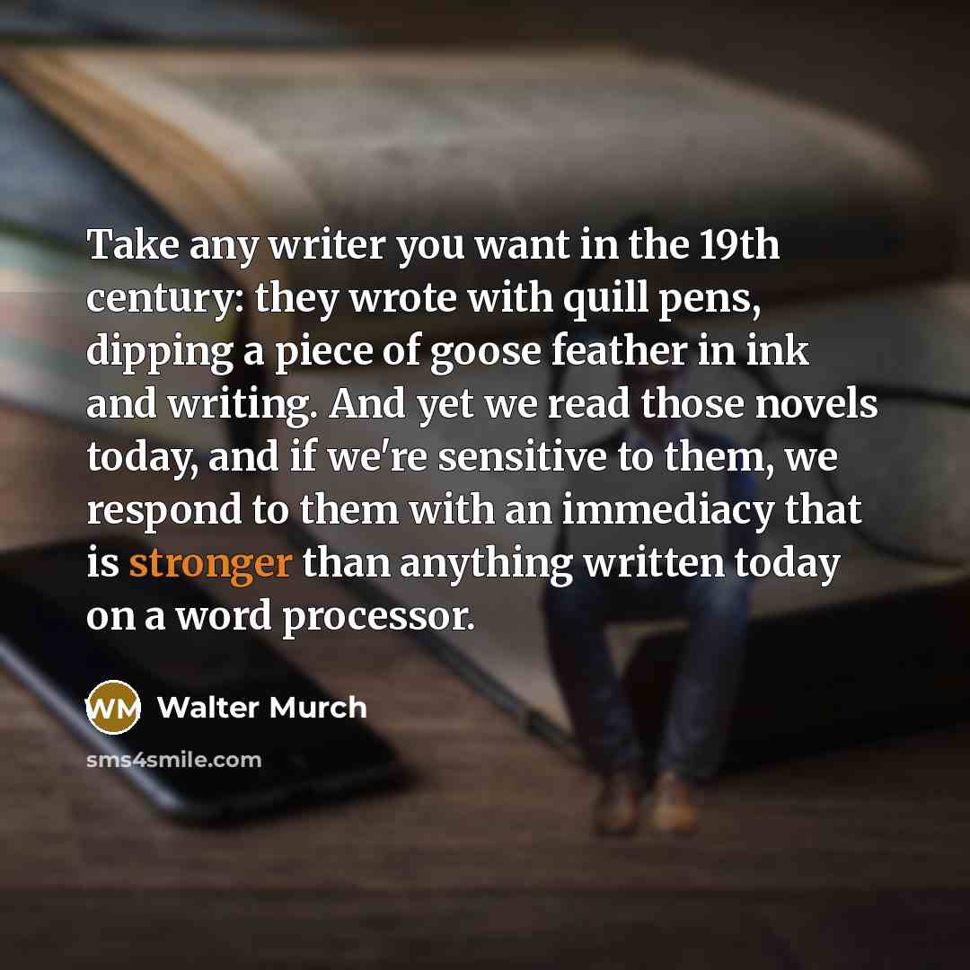 “Take any writer you want in the 19th century: they wrote with quill pens, dipping a piece of goose feather in ink and writing. And yet we read those novels today, and if we're sensitive to them, we respond to them with an immediacy that is stronger than anything written today on a word processor.” quote by Walter Murch