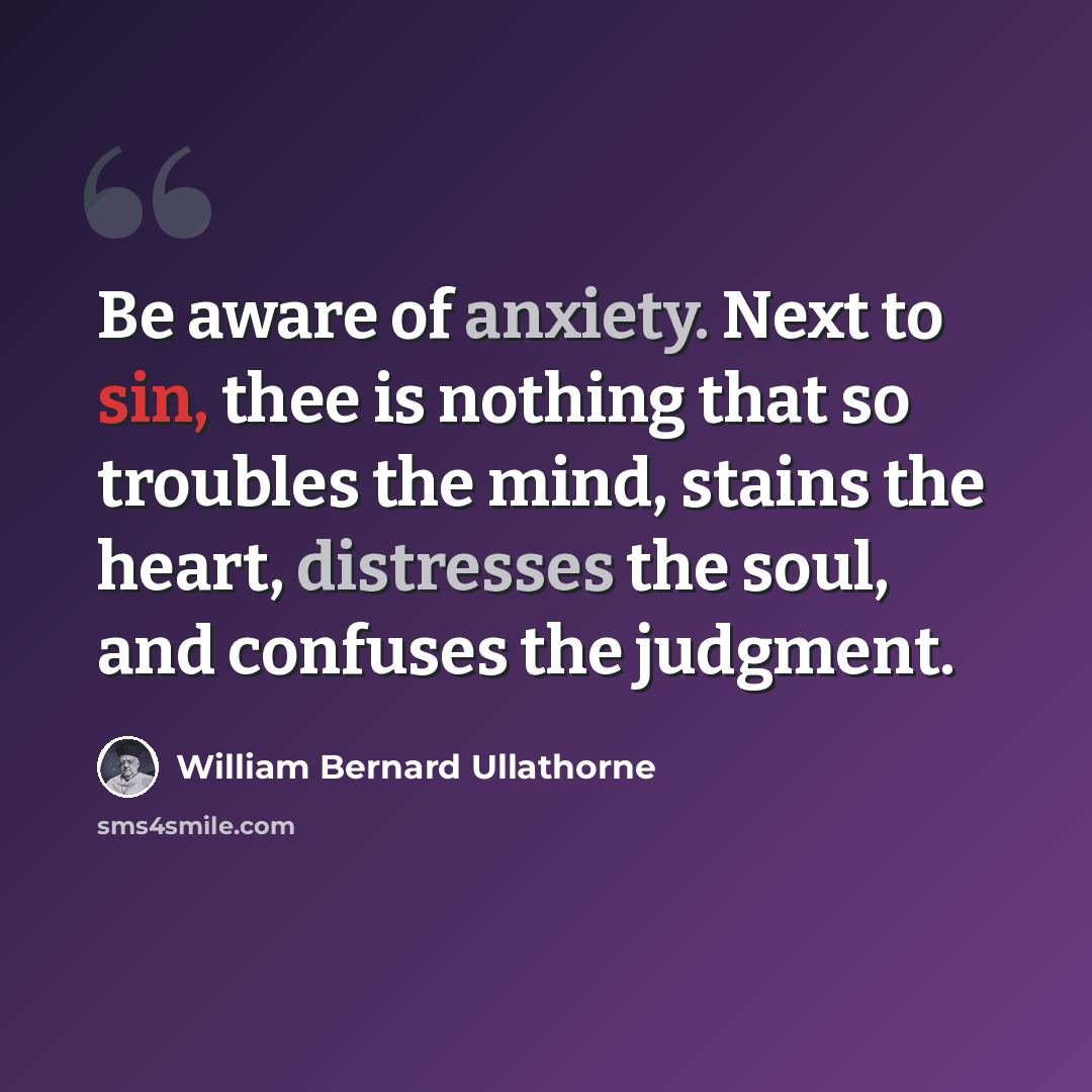 “Be aware of anxiety. Next to sin, thee is nothing that so troubles the mind, stains the heart, distresses the soul, and confuses the judgment.” quote by William Bernard Ullathorne