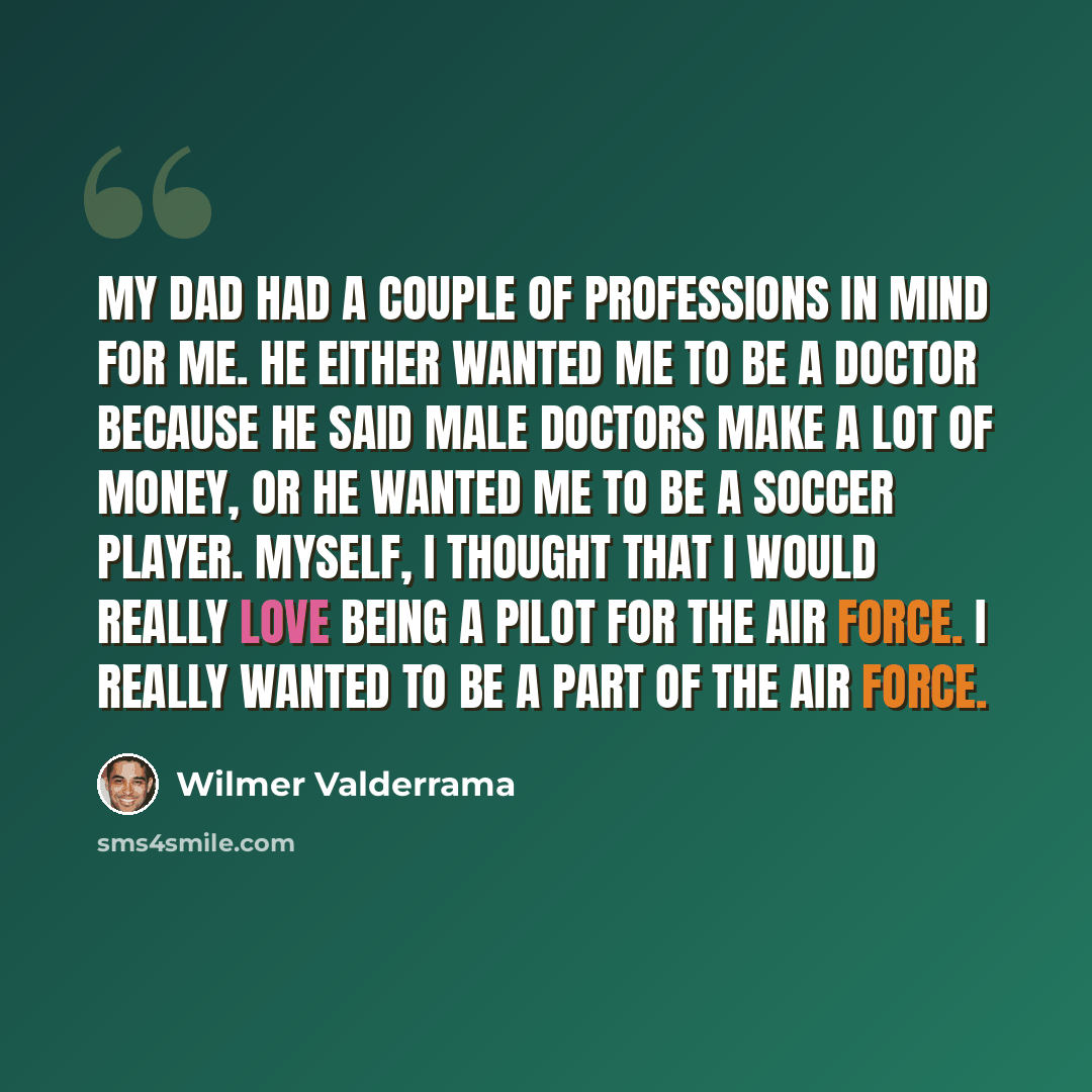 “My dad had a couple of professions in mind for me. He either wanted me to be a doctor because he said male doctors make a lot of money, or he wanted me to be a soccer player. Myself, I thought that I would really love being a pilot for the Air Force. I really wanted to be a part of the Air Force.” quote by Wilmer Valderrama