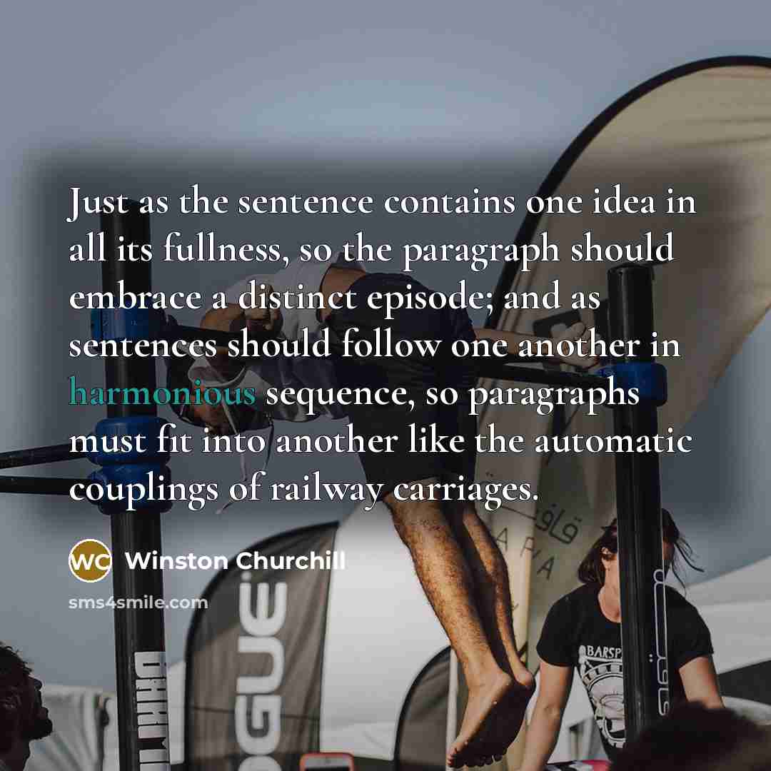 “Just as the sentence contains one idea in all its fullness, so the paragraph should embrace a distinct episode; and as sentences should follow one another in harmonious sequence, so paragraphs must fit into another like the automatic couplings of railway carriages.” quote by Winston Churchill