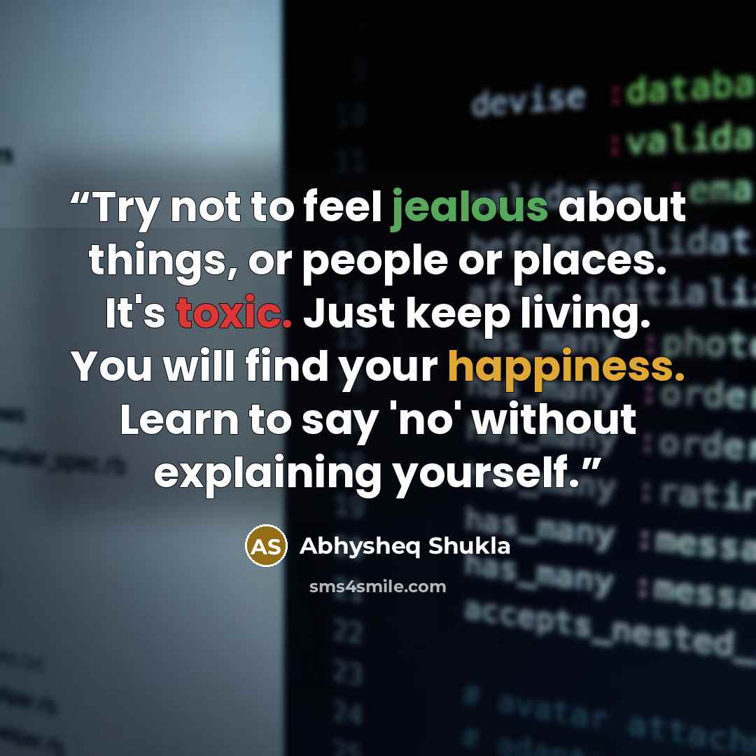 “Try not to feel jealous about things, or people or places. It's toxic. Just keep living. You will find your happiness. Learn to say 'no' without explaining yourself.” quote by Abhysheq Shukla