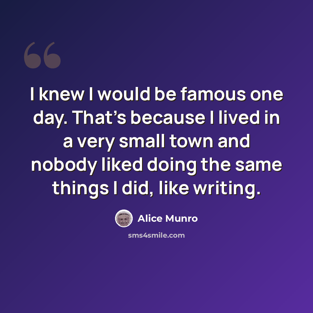 “I knew I would be famous one day. That's because I lived in a very small town and nobody liked doing the same things I did, like writing.” quote by Alice Munro