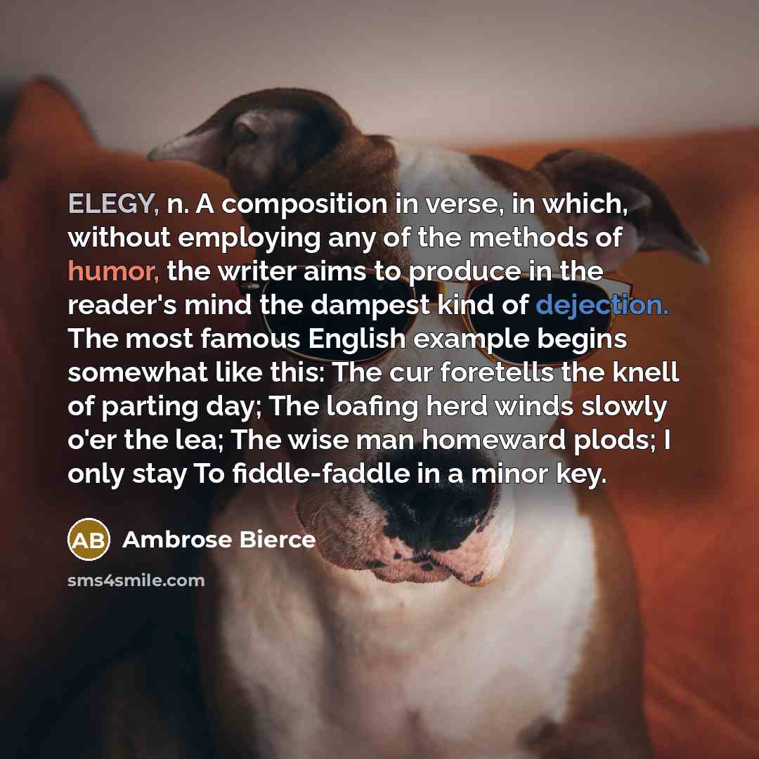 “ELEGY, n. A composition in verse, in which, without employing any of the methods of humor, the writer aims to produce in the reader's mind the dampest kind of dejection. The most famous English example begins somewhat like this: The cur foretells the knell of parting day; The loafing herd winds…” quote by Ambrose Bierce