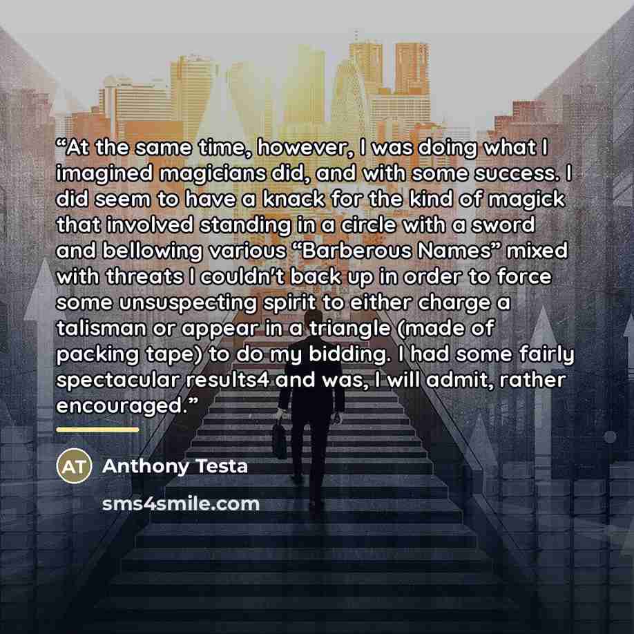 “At the same time, however, I was doing what I imagined magicians did, and with some success. I did seem to have a knack for the kind of magick that involved standing in a circle with a sword and bellowing various “Barberous Names” mixed with threats I couldn't back up in order to force some…” quote by Anthony Testa
