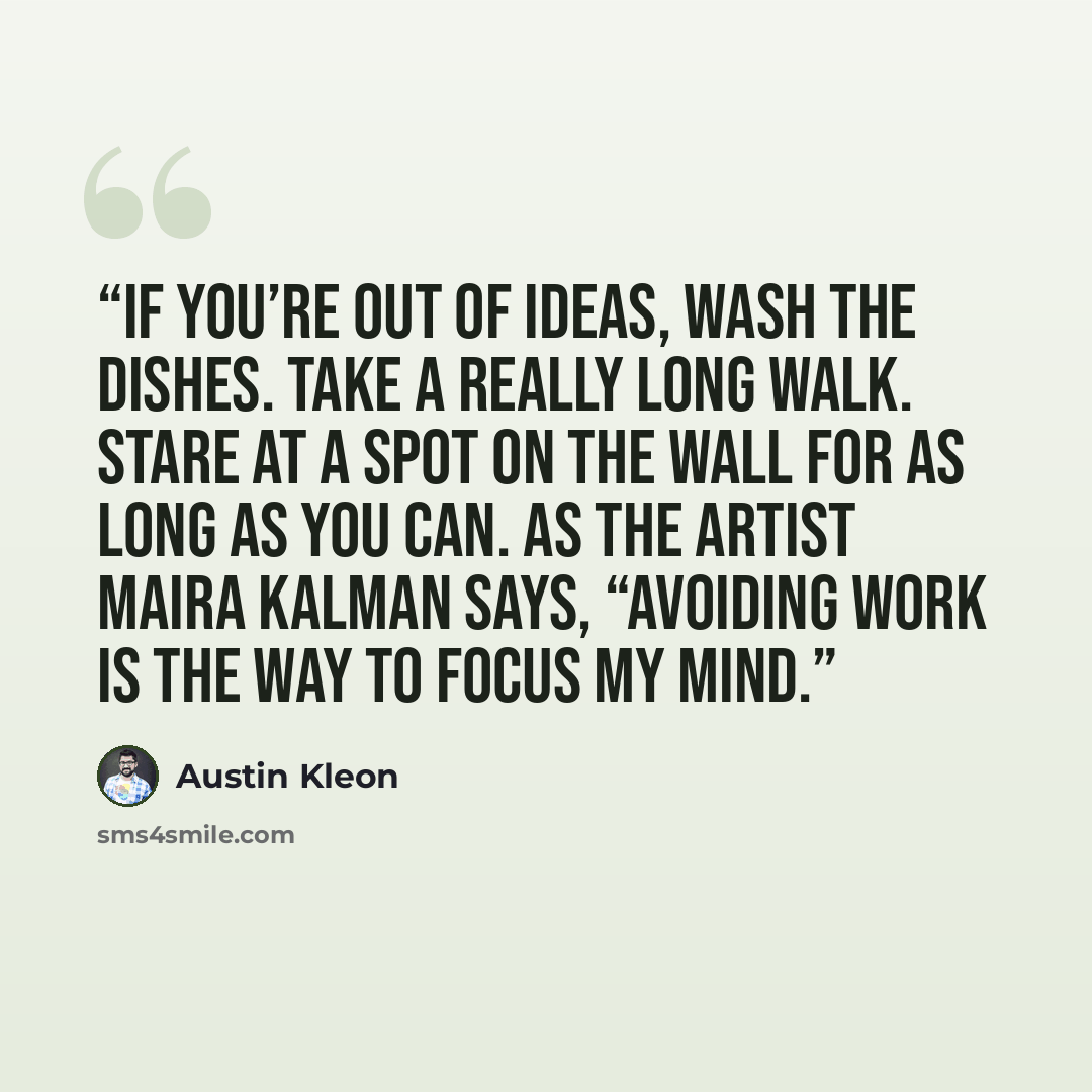 “If you’re out of ideas, wash the dishes. Take a really long walk. Stare at a spot on the wall for as long as you can. As the artist Maira Kalman says, “Avoiding work is the way to focus my mind.” quote by Austin Kleon