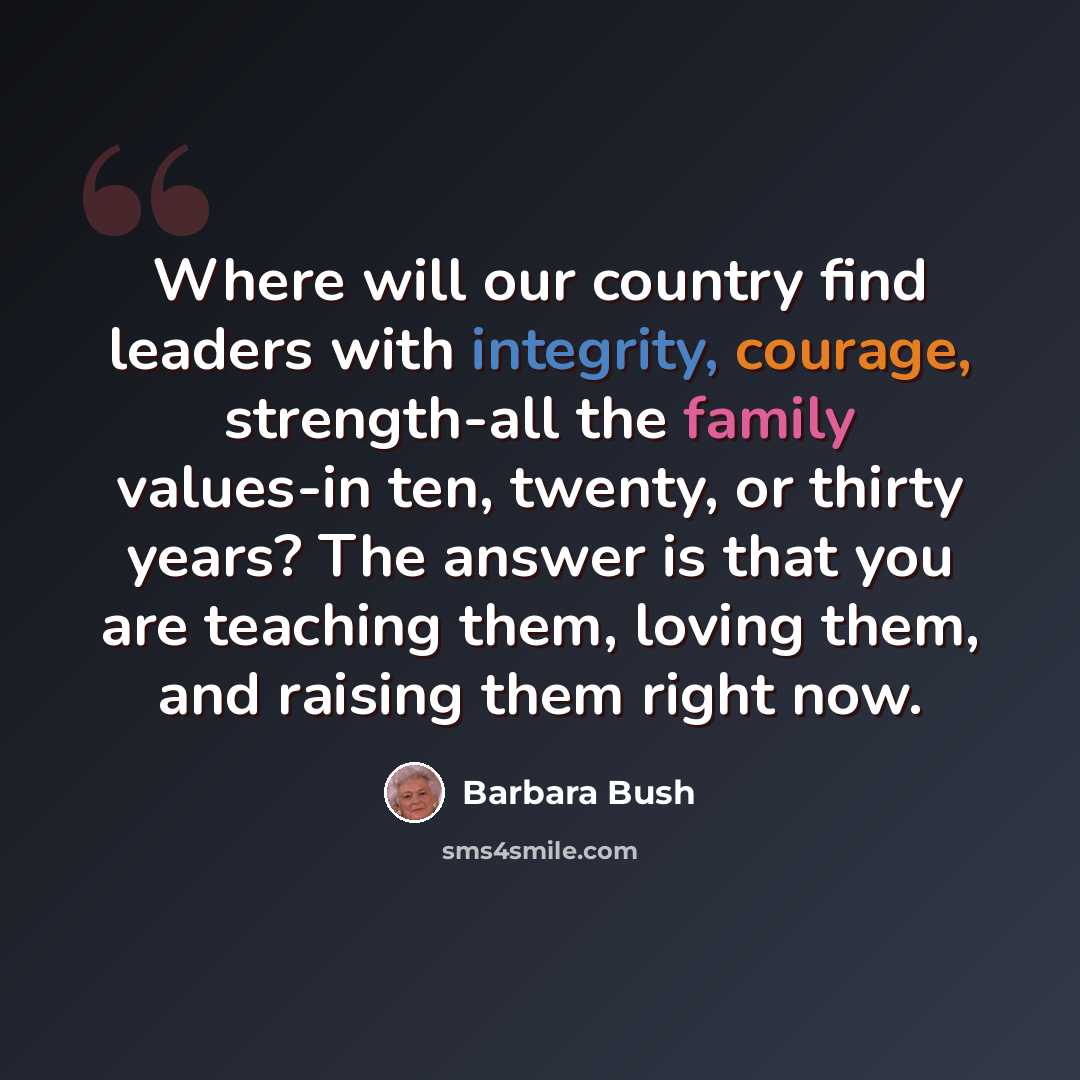 “Where will our country find leaders with integrity, courage, strength-all the family values-in ten, twenty, or thirty years? The answer is that you are teaching them, loving them, and raising them right now.” quote by Barbara Bush