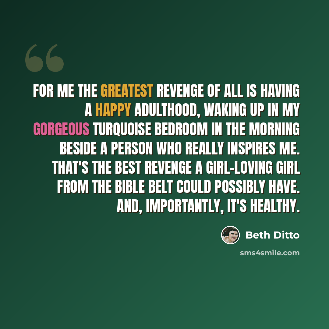 “For me the greatest revenge of all is having a happy adulthood, waking up in my gorgeous turquoise bedroom in the morning beside a person who really inspires me. That's the best revenge a girl-loving girl from the Bible belt could possibly have. And, importantly, it's healthy.” quote by Beth Ditto