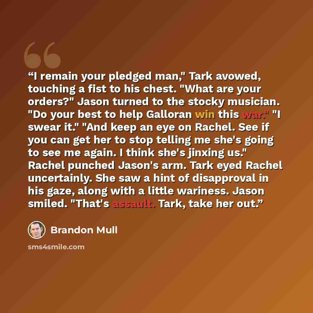 “I remain your pledged man," Tark avowed, touching a fist to his chest. "What are your orders?" Jason turned to the stocky musician. "Do your best to help Galloran win this war." "I swear it." "And keep an eye on Rachel. See if you can get her to stop telling me she's going to see me again. I think…” quote by Brandon Mull