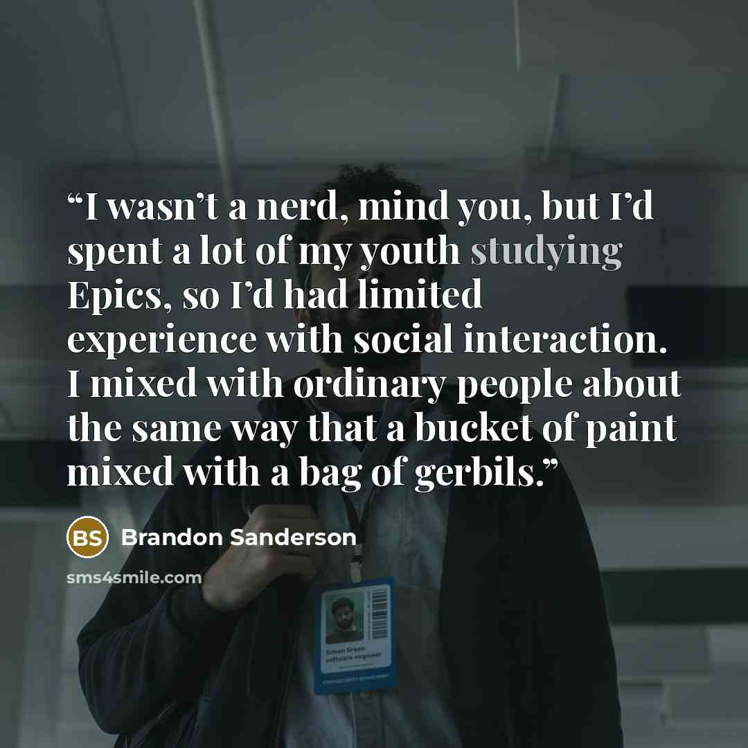 “I wasn’t a nerd, mind you, but I’d spent a lot of my youth studying Epics, so I’d had limited experience with social interaction. I mixed with ordinary people about the same way that a bucket of paint mixed with a bag of gerbils.” quote by Brandon Sanderson