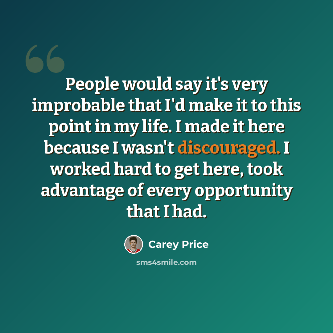 “People would say it's very improbable that I'd make it to this point in my life. I made it here because I wasn't discouraged. I worked hard to get here, took advantage of every opportunity that I had.” quote by Carey Price