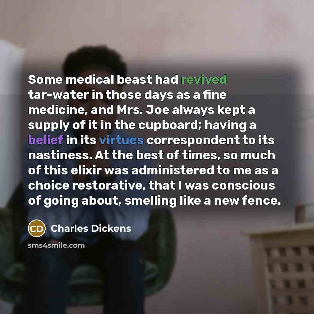 “Some medical beast had revived tar-water in those days as a fine medicine, and Mrs. Joe always kept a supply of it in the cupboard; having a belief in its virtues correspondent to its nastiness. At the best of times, so much of this elixir was administered to me as a choice restorative, that I was…” quote by Charles Dickens