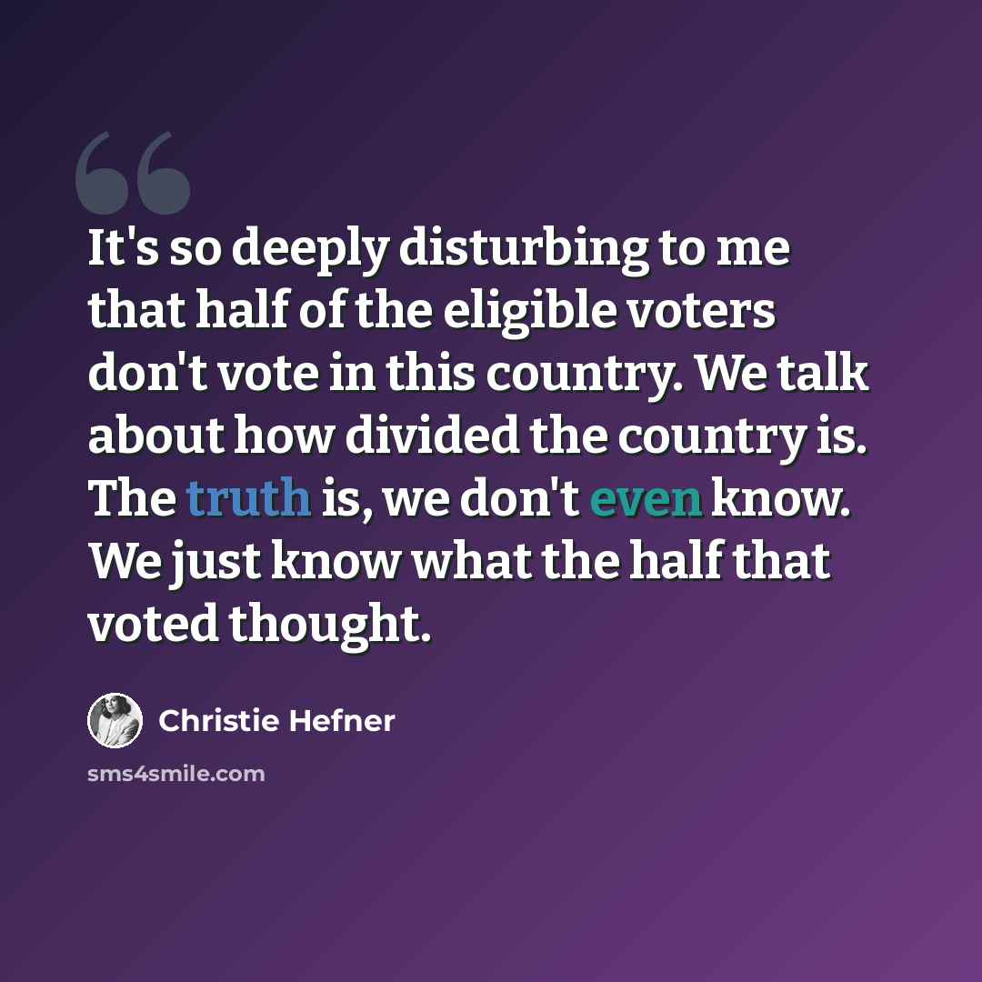 “It's so deeply disturbing to me that half of the eligible voters don't vote in this country. We talk about how divided the country is. The truth is, we don't even know. We just know what the half that voted thought.” quote by Christie Hefner