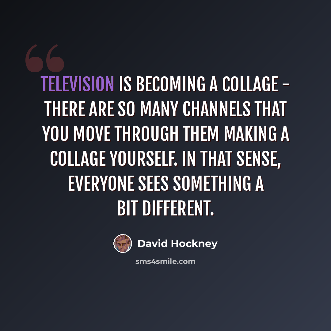 “Television is becoming a collage - there are so many channels that you move through them making a collage yourself. In that sense, everyone sees something a bit different.” quote by David Hockney