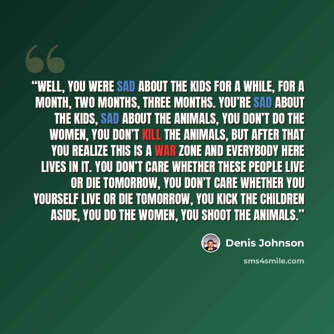 “Well, you were sad about the kids for a while, for a month, two months, three months. You’re sad about the kids, sad about the animals, you don’t do the women, you don’t kill the animals, but after that you realize this is a war zone and everybody here lives in it. You don’t care whether these…” quote by Denis Johnson