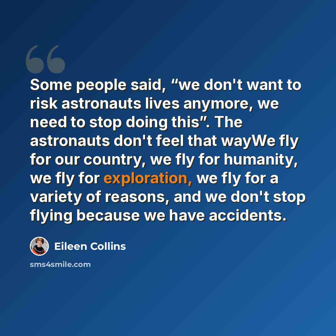 “Some people said, “we don't want to risk astronauts lives anymore, we need to stop doing this”. The astronauts don't feel that wayWe fly for our country, we fly for humanity, we fly for exploration, we fly for a variety of reasons, and we don't stop flying because we have accidents.” quote by Eileen Collins