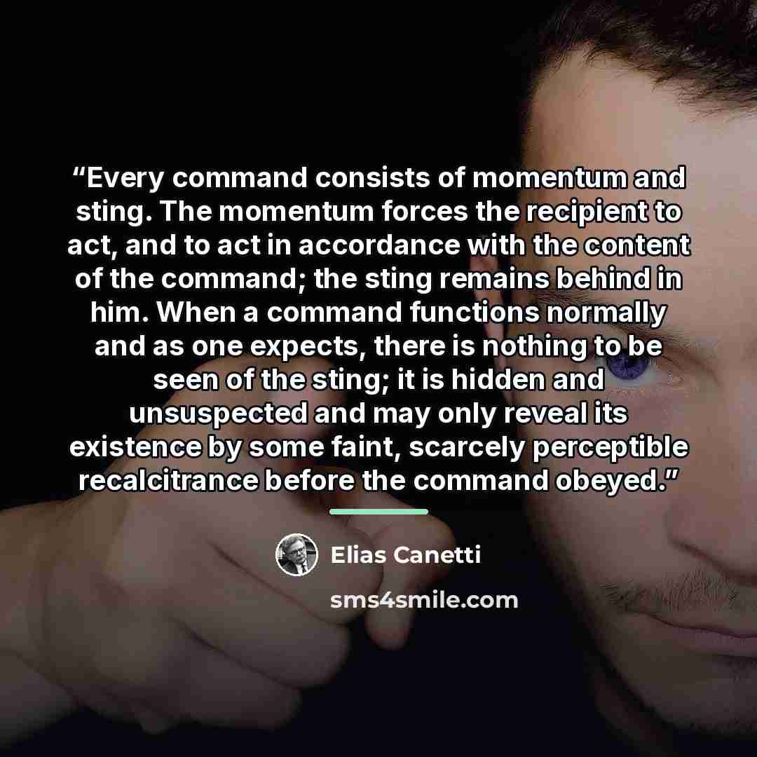 “Every command consists of momentum and sting. The momentum forces the recipient to act, and to act in accordance with the content of the command; the sting remains behind in him. When a command functions normally and as one expects, there is nothing to be seen of the sting; it is hidden and…” quote by Elias Canetti