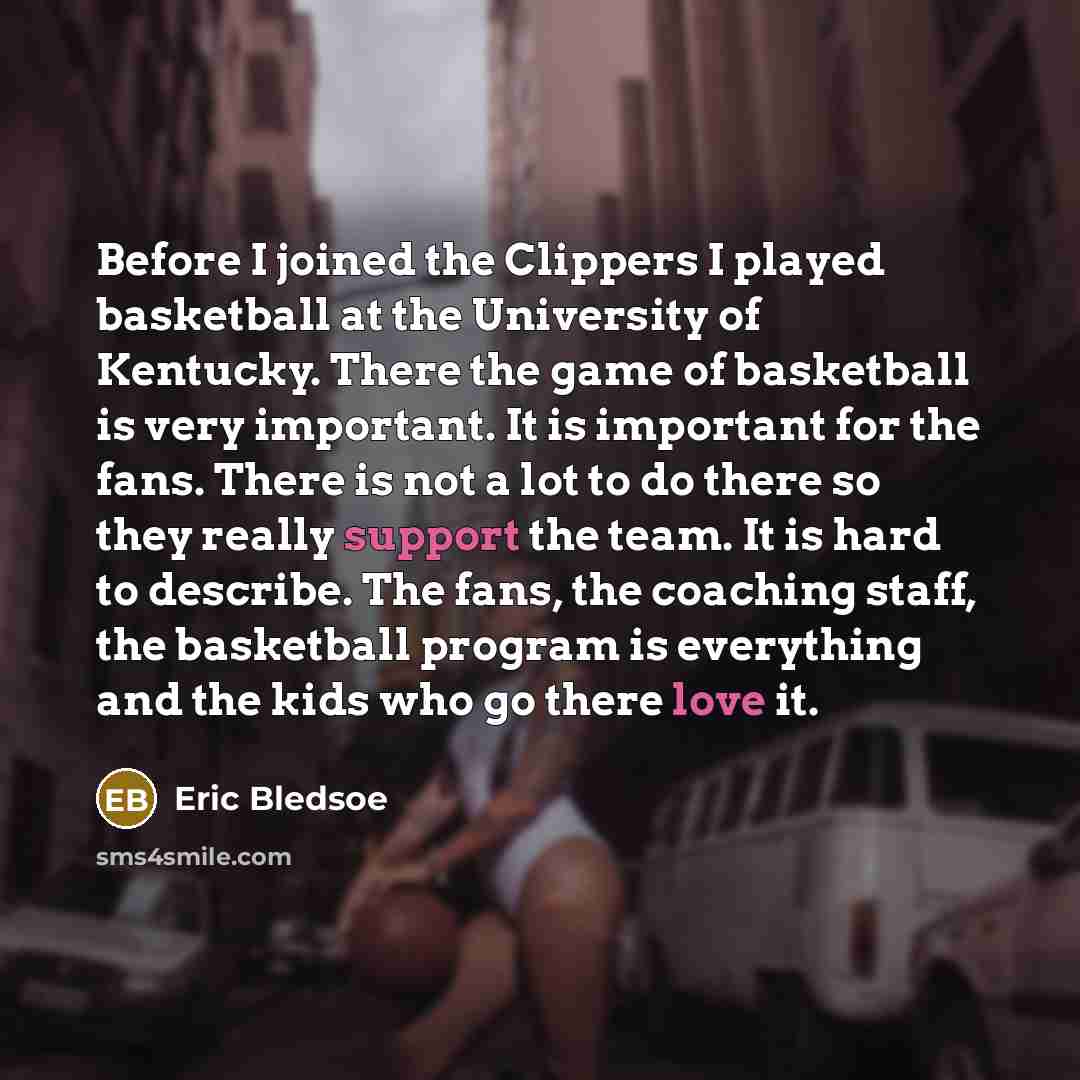 “Before I joined the Clippers I played basketball at the University of Kentucky. There the game of basketball is very important. It is important for the fans. There is not a lot to do there so they really support the team. It is hard to describe. The fans, the coaching staff, the basketball program…” quote by Eric Bledsoe
