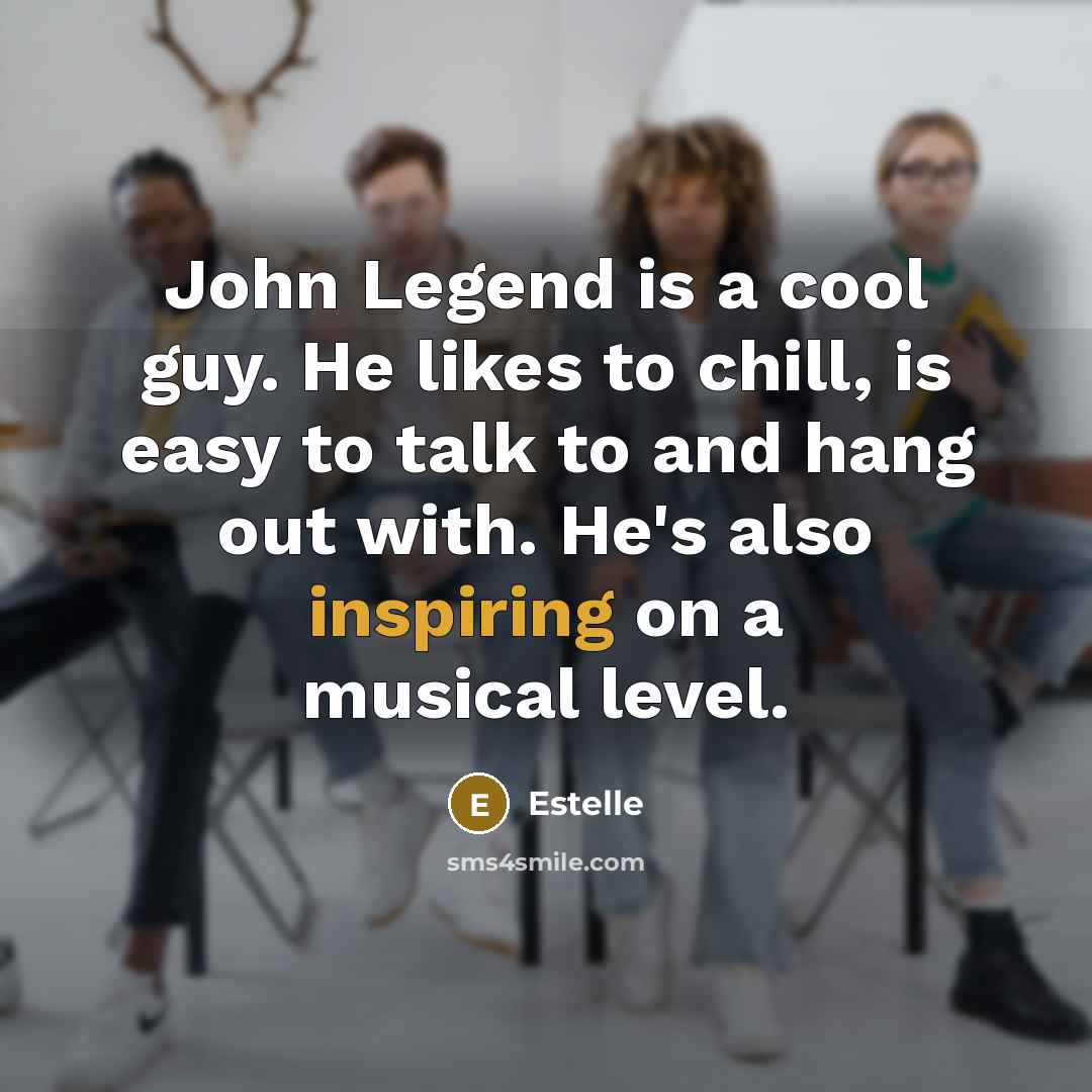 “John Legend is a cool guy. He likes to chill, is easy to talk to and hang out with. He's also inspiring on a musical level.” quote by Estelle