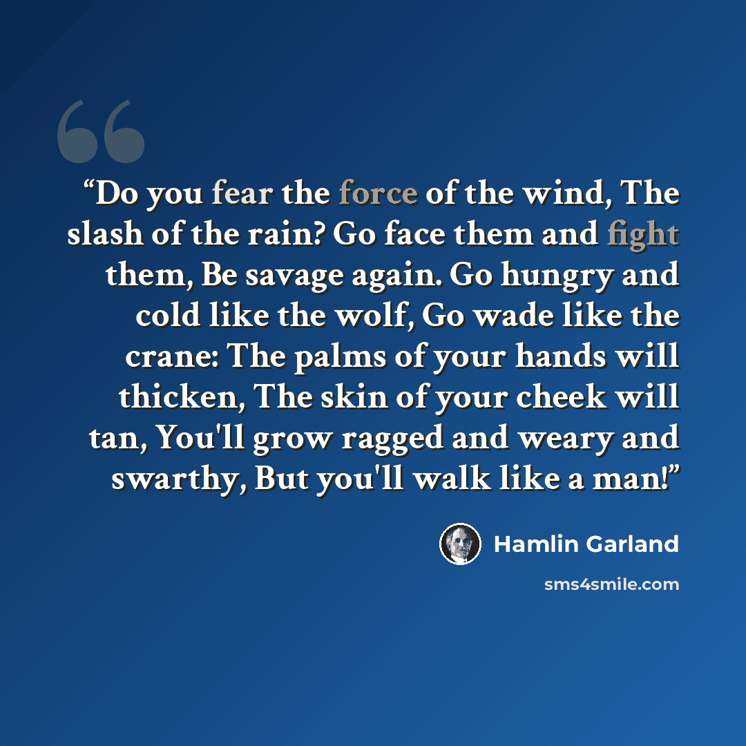 “Do you fear the force of the wind, The slash of the rain? Go face them and fight them, Be savage again. Go hungry and cold like the wolf, Go wade like the crane: The palms of your hands will thicken, The skin of your cheek will tan, You'll grow ragged and weary and swarthy, But you'll walk like a…” quote by Hamlin Garland