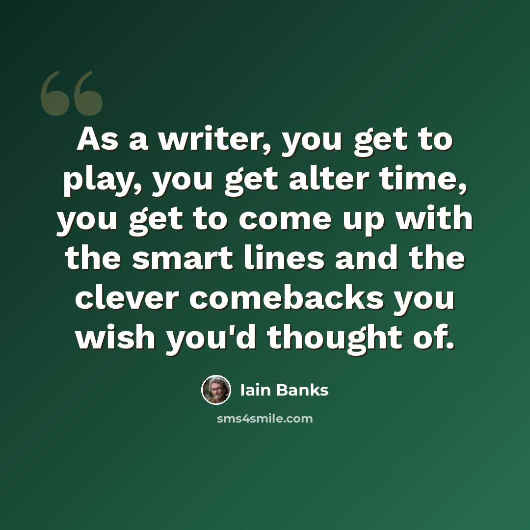 “As a writer, you get to play, you get alter time, you get to come up with the smart lines and the clever comebacks you wish you'd thought of.” quote by Iain Banks