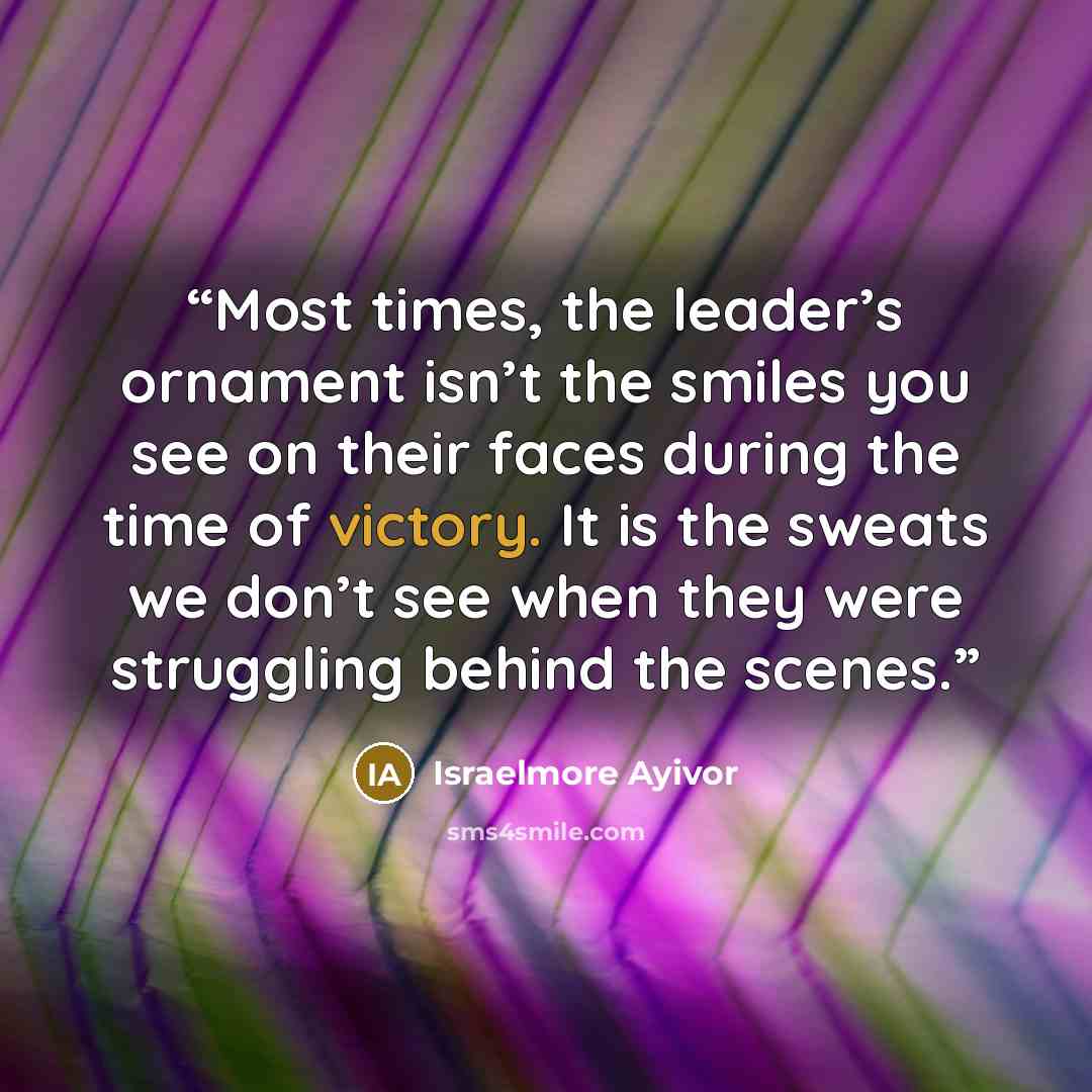 “Most times, the leader’s ornament isn’t the smiles you see on their faces during the time of victory. It is the sweats we don’t see when they were struggling behind the scenes.” quote by Israelmore Ayivor