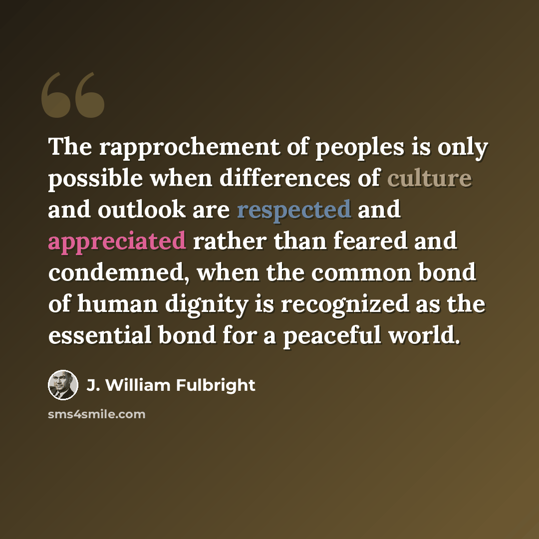 “The rapprochement of peoples is only possible when differences of culture and outlook are respected and appreciated rather than feared and condemned, when the common bond of human dignity is recognized as the essential bond for a peaceful world.” quote by J. William Fulbright