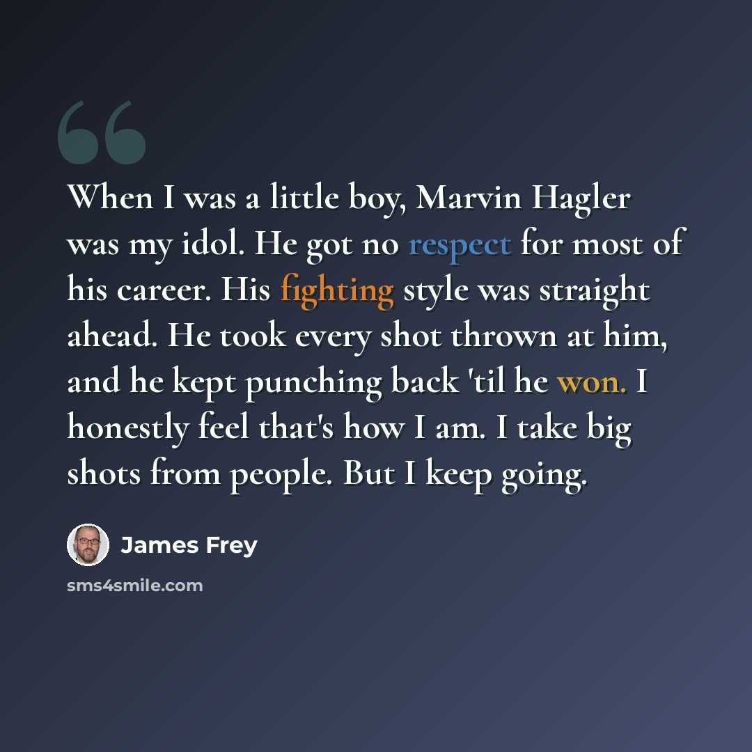 “When I was a little boy, Marvin Hagler was my idol. He got no respect for most of his career. His fighting style was straight ahead. He took every shot thrown at him, and he kept punching back 'til he won. I honestly feel that's how I am. I take big shots from people. But I keep going.” quote by James Frey