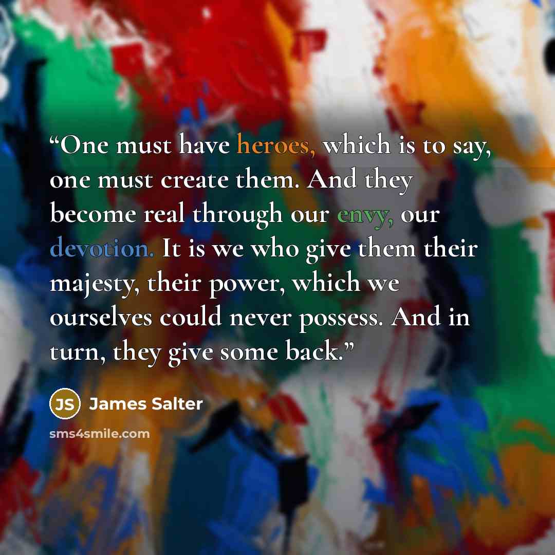 “One must have heroes, which is to say, one must create them. And they become real through our envy, our devotion. It is we who give them their majesty, their power, which we ourselves could never possess. And in turn, they give some back.” quote by James Salter