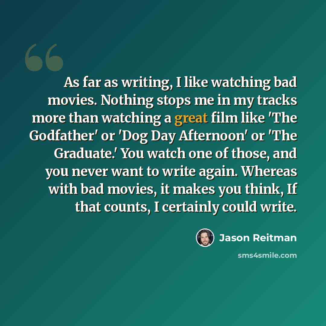 “As far as writing, I like watching bad movies. Nothing stops me in my tracks more than watching a great film like 'The Godfather' or 'Dog Day Afternoon' or 'The Graduate.' You watch one of those, and you never want to write again. Whereas with bad movies, it makes you think, If that counts, I…” quote by Jason Reitman